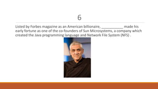 6 
Listed by Forbes magazine as an American billionaire, ___________ made his 
early fortune as one of the co-founders of Sun Microsystems, a company which 
created the Java programming language and Network File System (NFS) . 
 