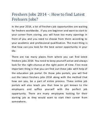 Freshers Jobs 2014 -: How to find Latest
Frehsers Jobs?
In the year 2014, a lot of freshers job opportunities are waiting
for freshers worldwide. If you are beginner and want to start to
your career from staring, you will have too many openings in
front of you and you need to choose from them according to
your academic and professional qualification. The main thing is
that how can you look for the best career opportunity in your
life.
There are too many places from where you can find latest
freshers jobs 2014. You need to keep yourself active and always
look for the right chance at the right point of time. First most
important thing is that you can find out these jobs with help of
the education job portal. On those jobs portals, you will find
out the latest freshers jobs 2014 along with the method that
how can you, be a part of entire process. These online job
portals will also teach you that how to get known to the
employers and suffice yourself with the perfect job
opportunity. There are many employees looking for their
starting job as they would want to start their career from
somewhere.

 