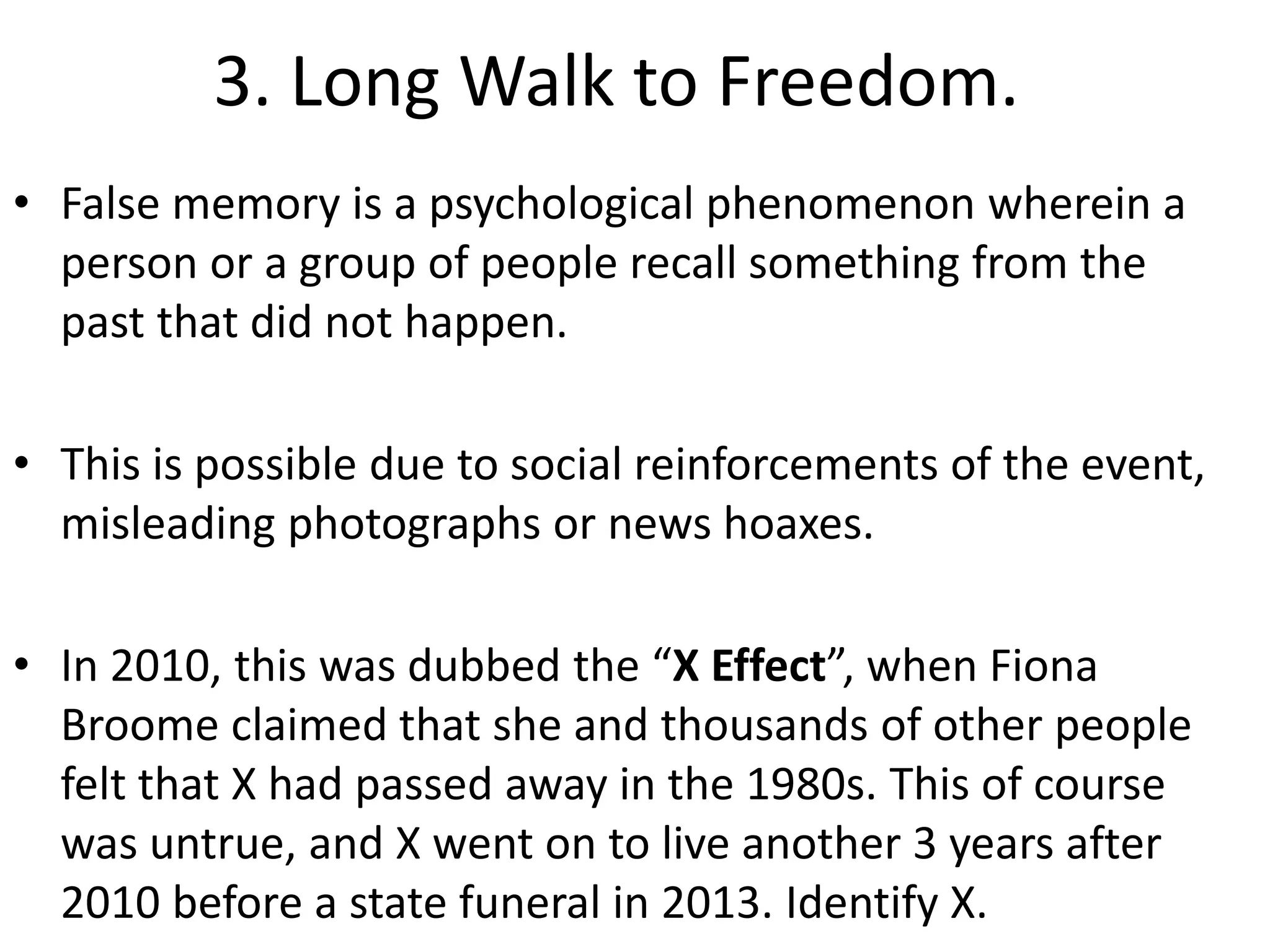 3. Long Walk to Freedom.
• False memory is a psychological phenomenon wherein a
person or a group of people recall something from the
past that did not happen.
• This is possible due to social reinforcements of the event,
misleading photographs or news hoaxes.
• In 2010, this was dubbed the “X Effect”, when Fiona
Broome claimed that she and thousands of other people
felt that X had passed away in the 1980s. This of course
was untrue, and X went on to live another 3 years after
2010 before a state funeral in 2013. Identify X.
 