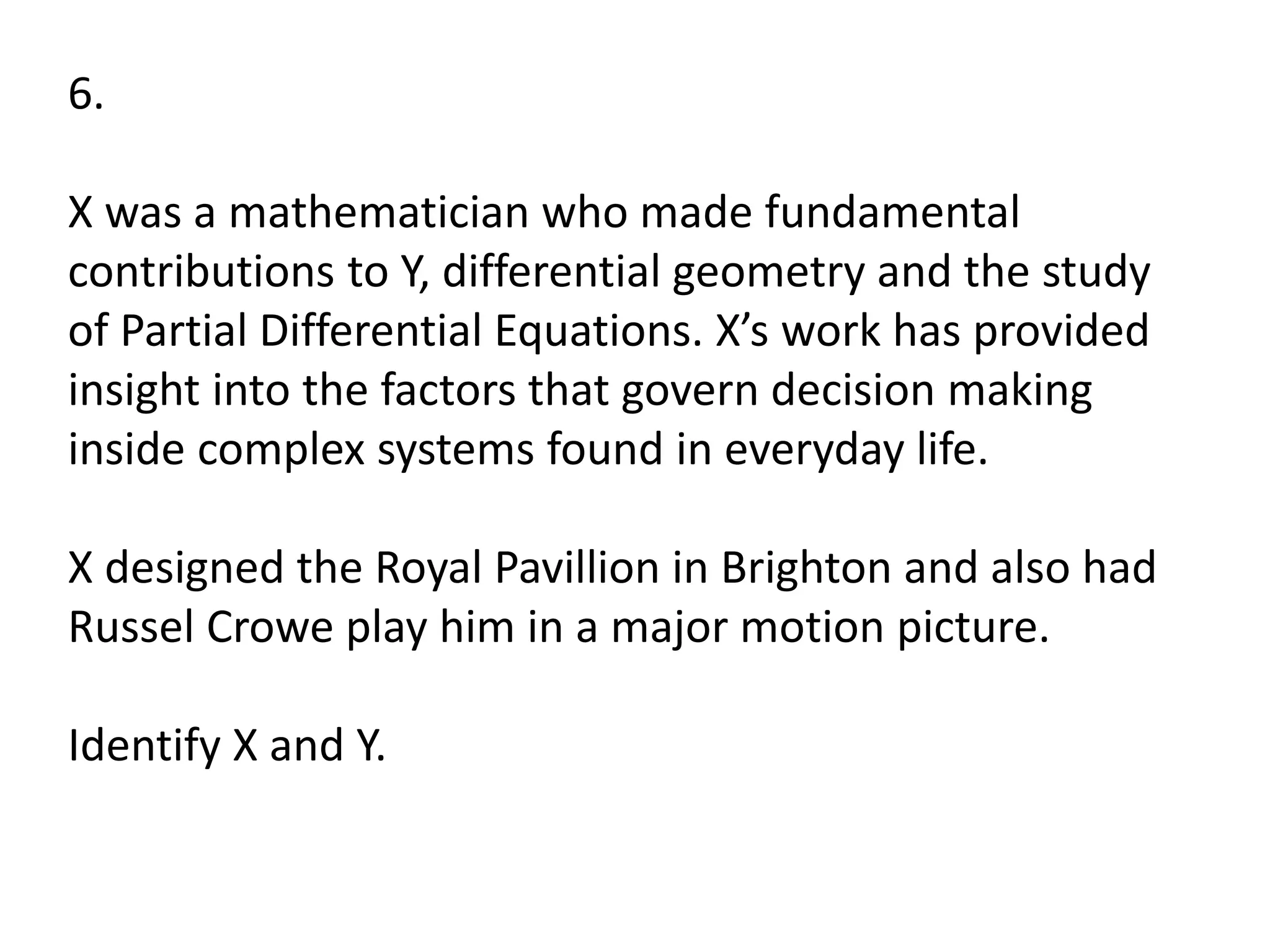 6.
X was a mathematician who made fundamental
contributions to Y, differential geometry and the study
of Partial Differential Equations. X’s work has provided
insight into the factors that govern decision making
inside complex systems found in everyday life.
X designed the Royal Pavillion in Brighton and also had
Russel Crowe play him in a major motion picture.
Identify X and Y.
 