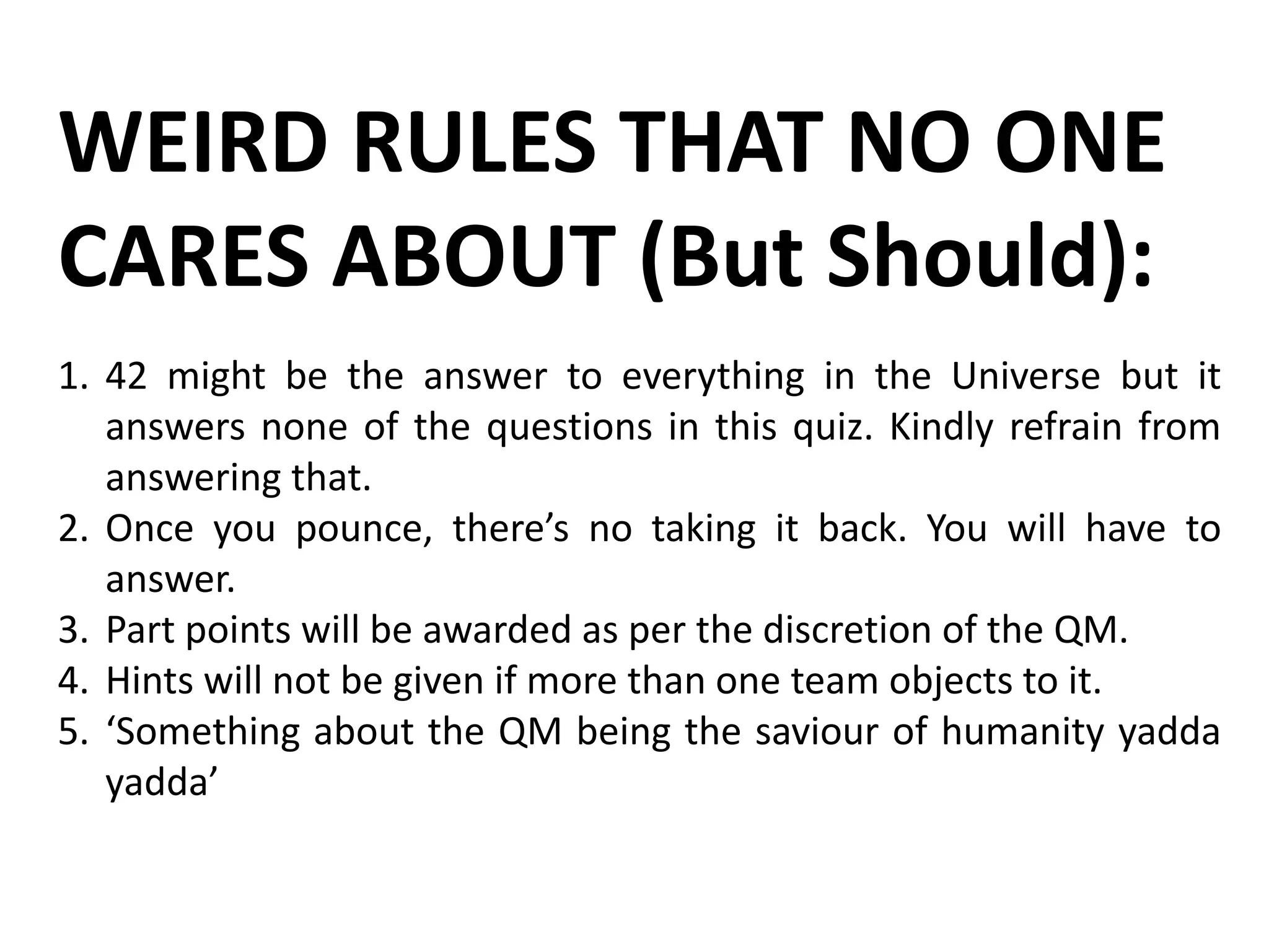WEIRD RULES THAT NO ONE
CARES ABOUT (But Should):
1. 42 might be the answer to everything in the Universe but it
answers none of the questions in this quiz. Kindly refrain from
answering that.
2. Once you pounce, there’s no taking it back. You will have to
answer.
3. Part points will be awarded as per the discretion of the QM.
4. Hints will not be given if more than one team objects to it.
5. ‘Something about the QM being the saviour of humanity yadda
yadda’
 