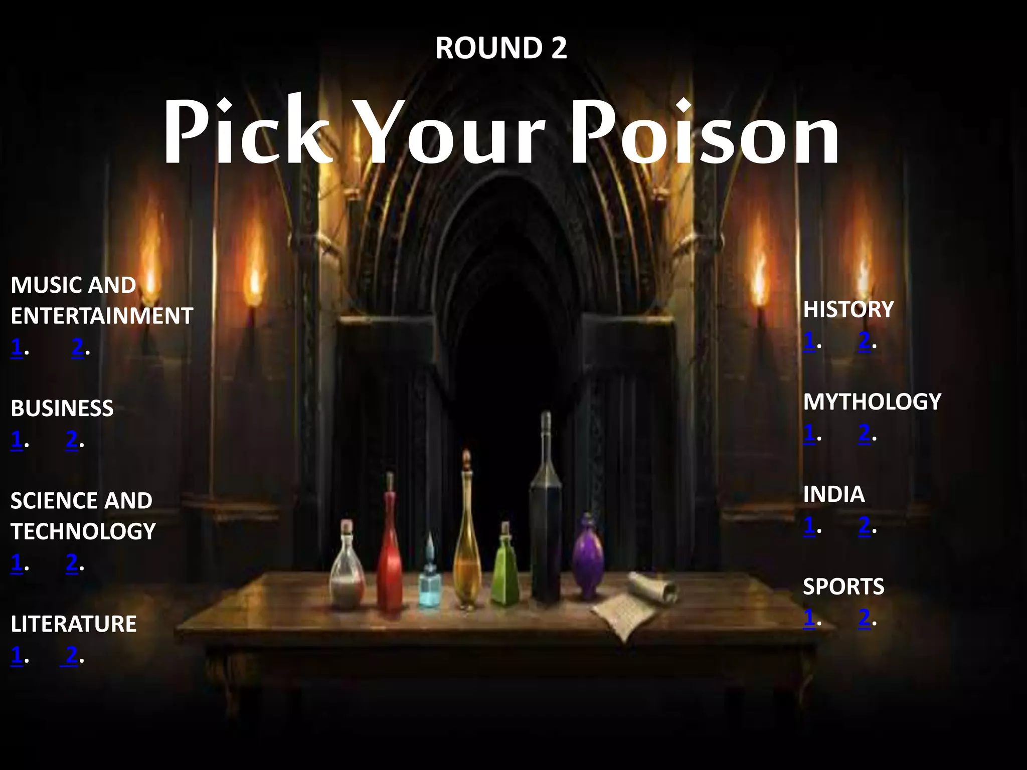 PICK YOUR POISON
ROUND 2
Pick Your Poison
MUSIC AND
ENTERTAINMENT
1. 2.
BUSINESS
1. 2.
SCIENCE AND
TECHNOLOGY
1. 2.
LITERATURE
1. 2.
HISTORY
1. 2.
MYTHOLOGY
1. 2.
INDIA
1. 2.
SPORTS
1. 2.
 