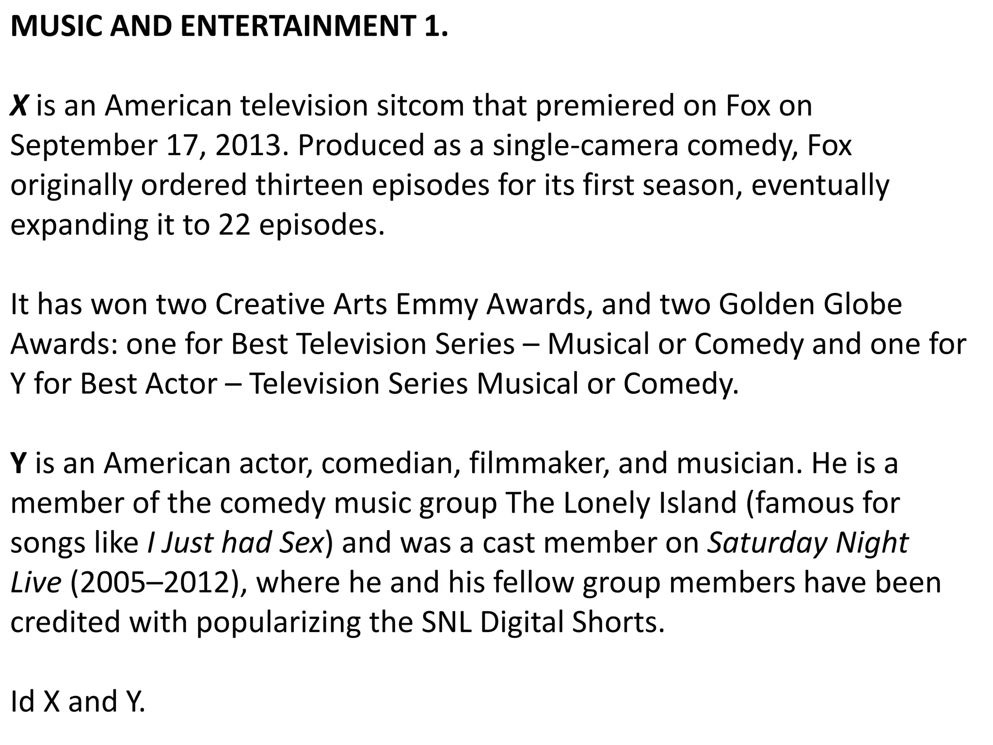 MUSIC AND ENTERTAINMENT 1.
X is an American television sitcom that premiered on Fox on
September 17, 2013. Produced as a single-camera comedy, Fox
originally ordered thirteen episodes for its first season, eventually
expanding it to 22 episodes.
It has won two Creative Arts Emmy Awards, and two Golden Globe
Awards: one for Best Television Series – Musical or Comedy and one for
Y for Best Actor – Television Series Musical or Comedy.
Y is an American actor, comedian, filmmaker, and musician. He is a
member of the comedy music group The Lonely Island (famous for
songs like I Just had Sex) and was a cast member on Saturday Night
Live (2005–2012), where he and his fellow group members have been
credited with popularizing the SNL Digital Shorts.
Id X and Y.
 