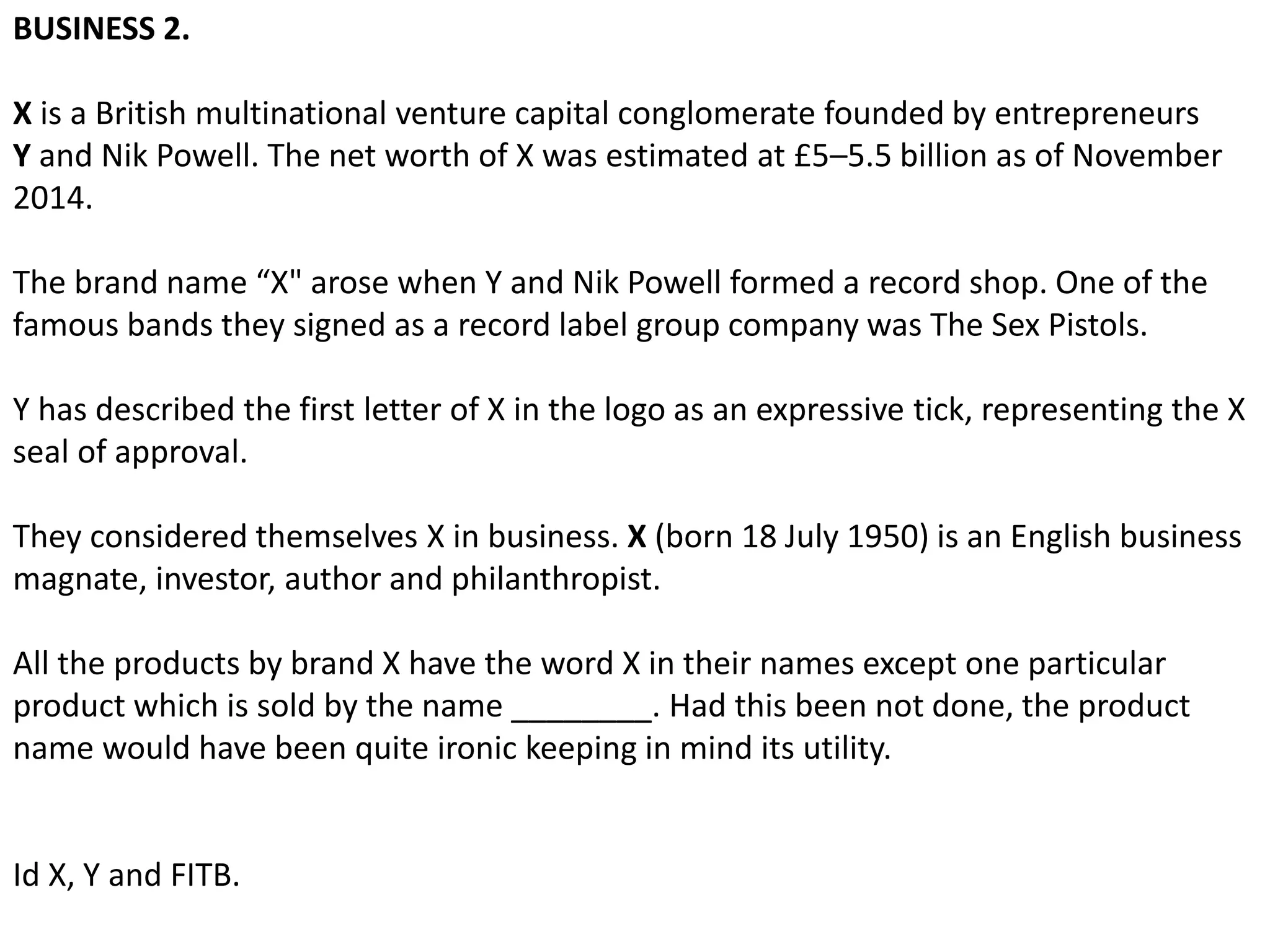 BUSINESS 2.
X is a British multinational venture capital conglomerate founded by entrepreneurs
Y and Nik Powell. The net worth of X was estimated at £5–5.5 billion as of November
2014.
The brand name “X" arose when Y and Nik Powell formed a record shop. One of the
famous bands they signed as a record label group company was The Sex Pistols.
Y has described the first letter of X in the logo as an expressive tick, representing the X
seal of approval.
They considered themselves X in business. X (born 18 July 1950) is an English business
magnate, investor, author and philanthropist.
All the products by brand X have the word X in their names except one particular
product which is sold by the name ________. Had this been not done, the product
name would have been quite ironic keeping in mind its utility.
Id X, Y and FITB.
 