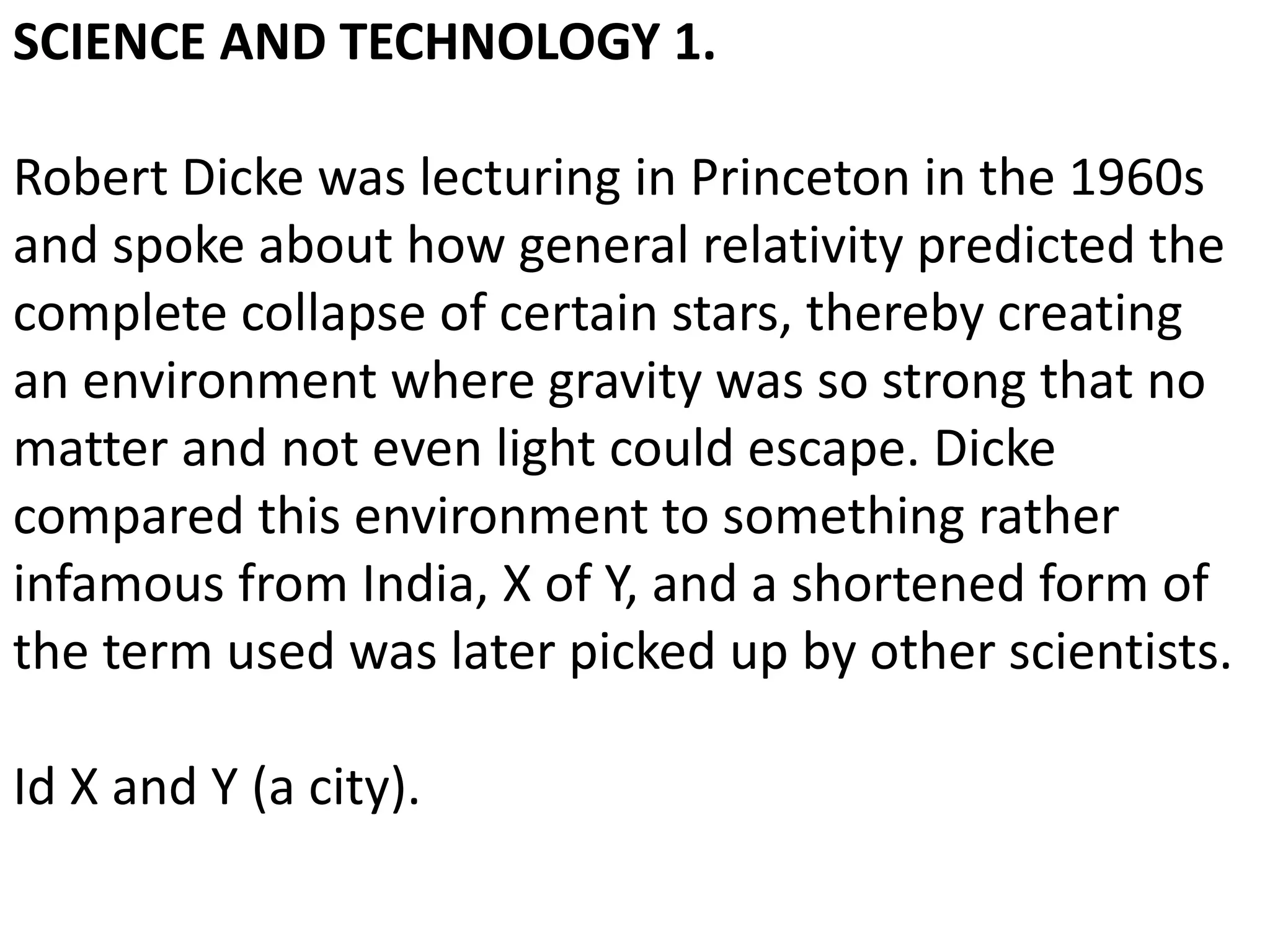 SCIENCE AND TECHNOLOGY 1.
Robert Dicke was lecturing in Princeton in the 1960s
and spoke about how general relativity predicted the
complete collapse of certain stars, thereby creating
an environment where gravity was so strong that no
matter and not even light could escape. Dicke
compared this environment to something rather
infamous from India, X of Y, and a shortened form of
the term used was later picked up by other scientists.
Id X and Y (a city).
 