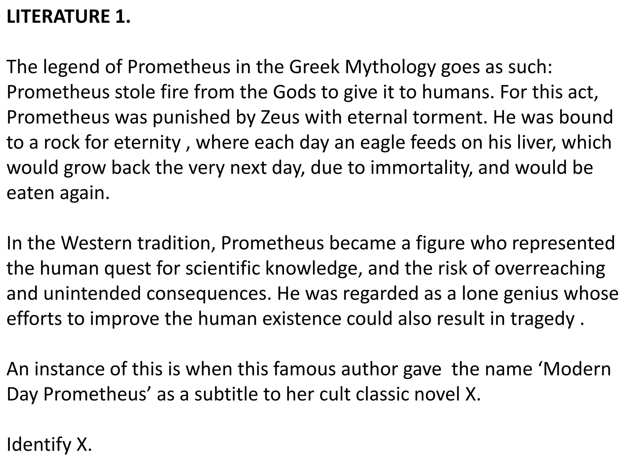LITERATURE 1.
The legend of Prometheus in the Greek Mythology goes as such:
Prometheus stole fire from the Gods to give it to humans. For this act,
Prometheus was punished by Zeus with eternal torment. He was bound
to a rock for eternity , where each day an eagle feeds on his liver, which
would grow back the very next day, due to immortality, and would be
eaten again.
In the Western tradition, Prometheus became a figure who represented
the human quest for scientific knowledge, and the risk of overreaching
and unintended consequences. He was regarded as a lone genius whose
efforts to improve the human existence could also result in tragedy .
An instance of this is when this famous author gave the name ‘Modern
Day Prometheus’ as a subtitle to her cult classic novel X.
Identify X.
 
