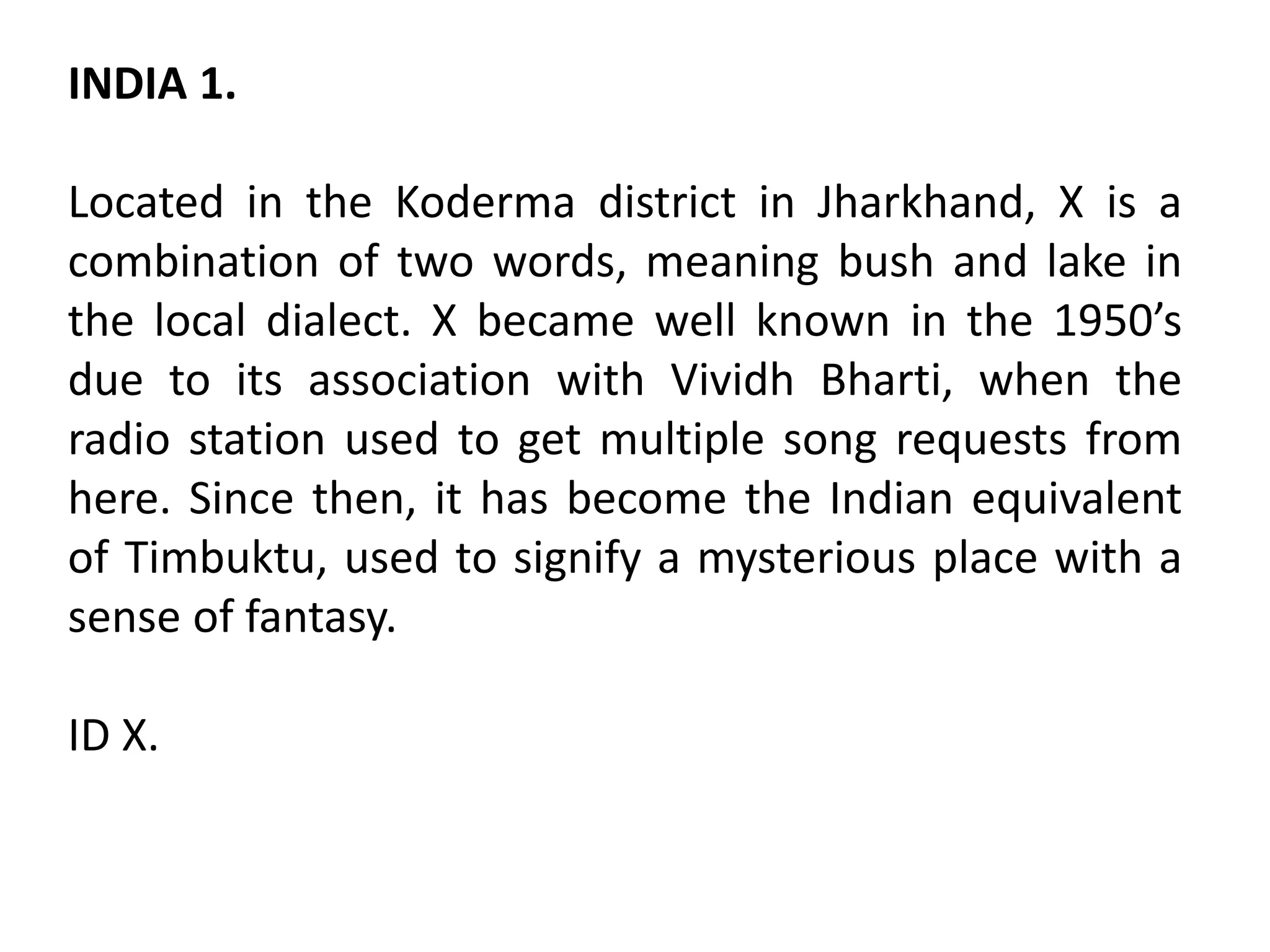 INDIA 1.
Located in the Koderma district in Jharkhand, X is a
combination of two words, meaning bush and lake in
the local dialect. X became well known in the 1950’s
due to its association with Vividh Bharti, when the
radio station used to get multiple song requests from
here. Since then, it has become the Indian equivalent
of Timbuktu, used to signify a mysterious place with a
sense of fantasy.
ID X.
 