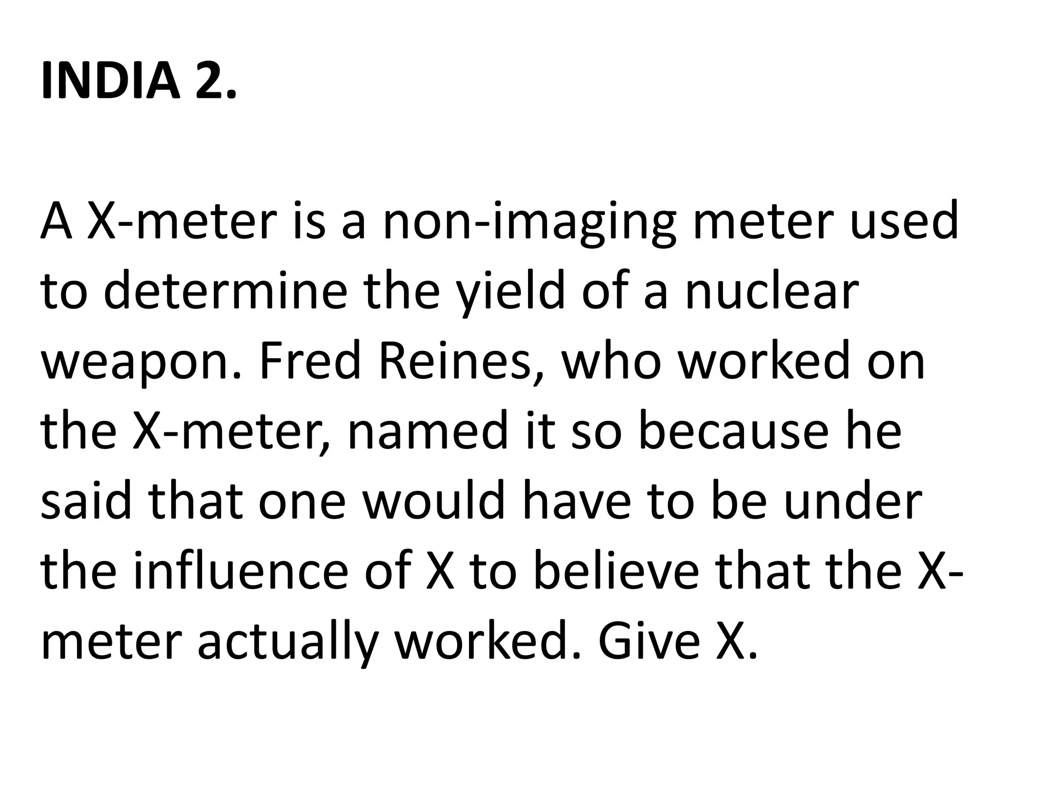 INDIA 2.
A X-meter is a non-imaging meter used
to determine the yield of a nuclear
weapon. Fred Reines, who worked on
the X-meter, named it so because he
said that one would have to be under
the influence of X to believe that the X-
meter actually worked. Give X.
 