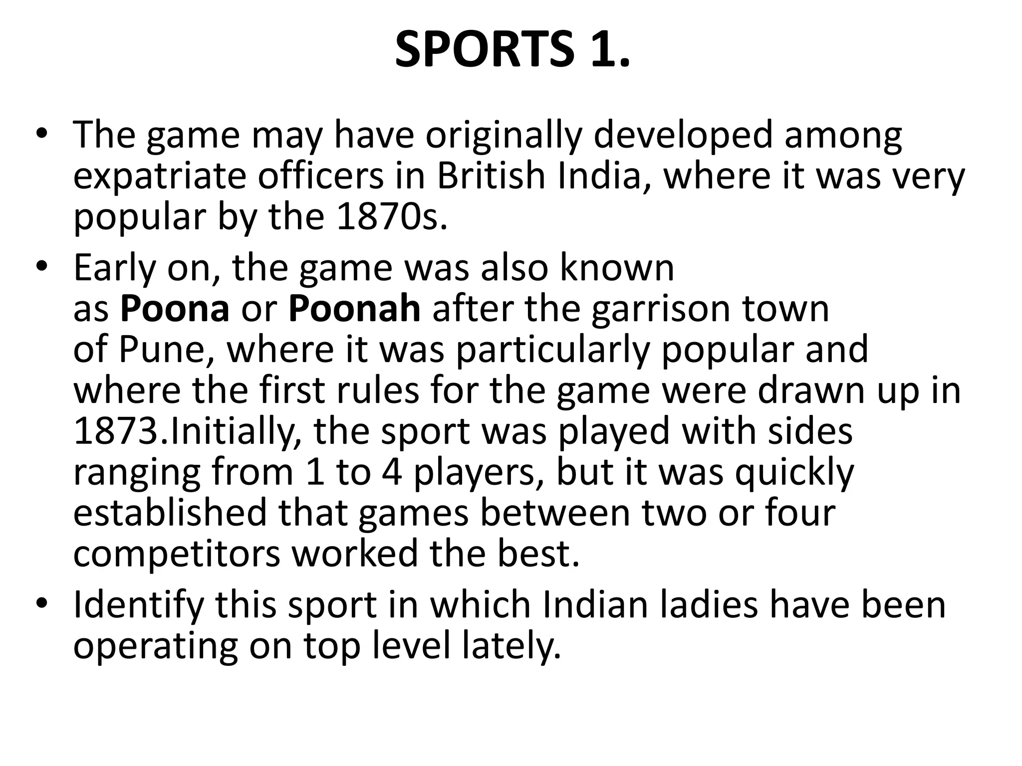 SPORTS 1.
• The game may have originally developed among
expatriate officers in British India, where it was very
popular by the 1870s.
• Early on, the game was also known
as Poona or Poonah after the garrison town
of Pune, where it was particularly popular and
where the first rules for the game were drawn up in
1873.Initially, the sport was played with sides
ranging from 1 to 4 players, but it was quickly
established that games between two or four
competitors worked the best.
• Identify this sport in which Indian ladies have been
operating on top level lately.
 