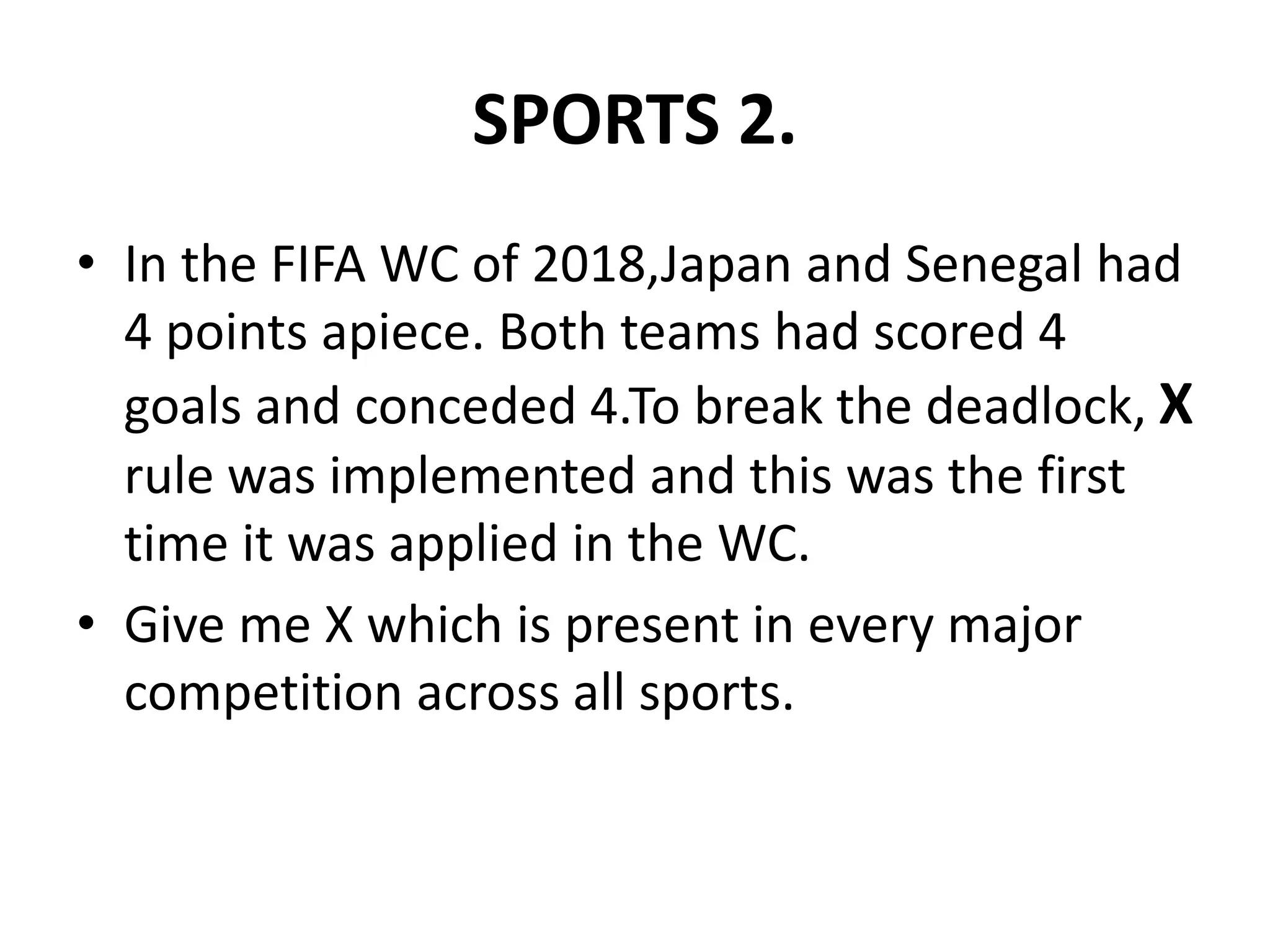 SPORTS 2.
• In the FIFA WC of 2018,Japan and Senegal had
4 points apiece. Both teams had scored 4
goals and conceded 4.To break the deadlock, X
rule was implemented and this was the first
time it was applied in the WC.
• Give me X which is present in every major
competition across all sports.
 