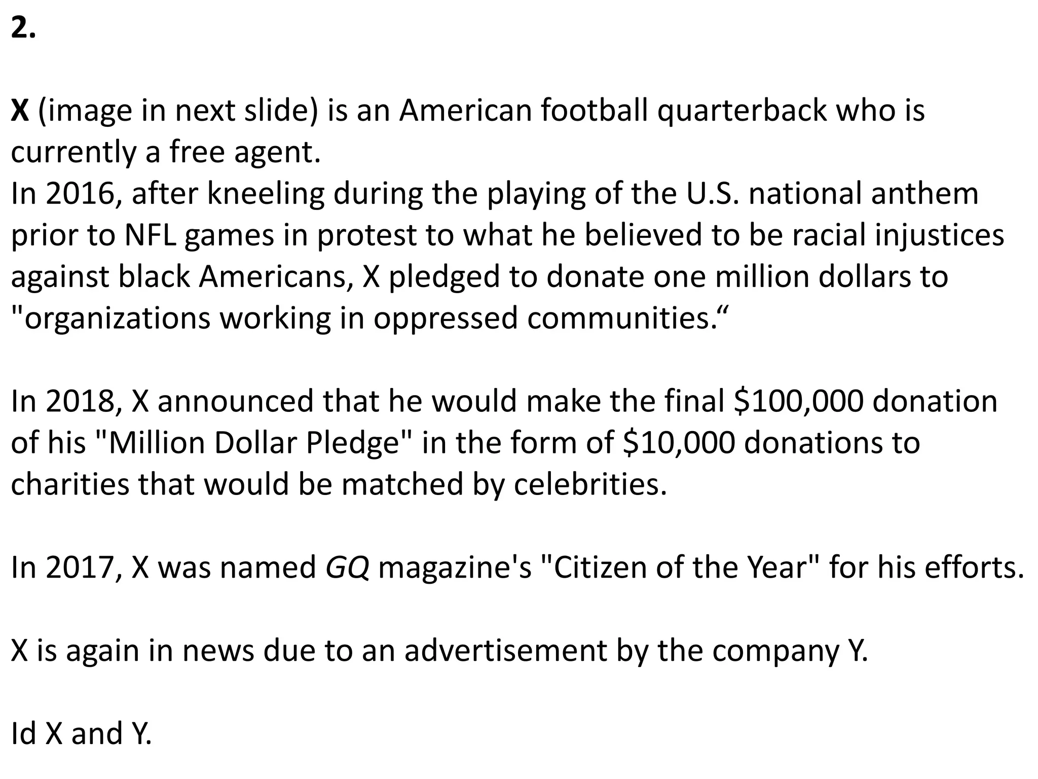 2.
X (image in next slide) is an American football quarterback who is
currently a free agent.
In 2016, after kneeling during the playing of the U.S. national anthem
prior to NFL games in protest to what he believed to be racial injustices
against black Americans, X pledged to donate one million dollars to
"organizations working in oppressed communities.“
In 2018, X announced that he would make the final $100,000 donation
of his "Million Dollar Pledge" in the form of $10,000 donations to
charities that would be matched by celebrities.
In 2017, X was named GQ magazine's "Citizen of the Year" for his efforts.
X is again in news due to an advertisement by the company Y.
Id X and Y.
 