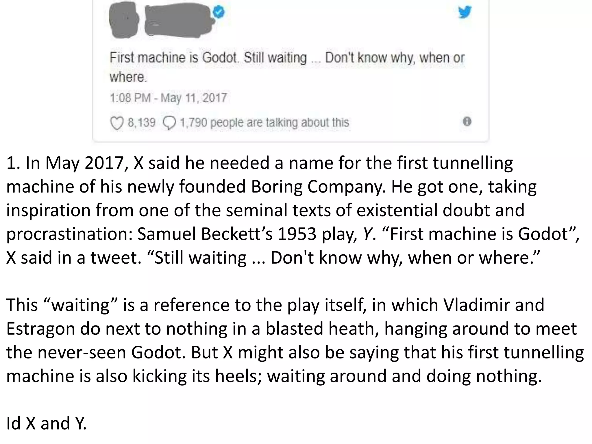 1. In May 2017, X said he needed a name for the first tunnelling
machine of his newly founded Boring Company. He got one, taking
inspiration from one of the seminal texts of existential doubt and
procrastination: Samuel Beckett’s 1953 play, Y. “First machine is Godot”,
X said in a tweet. “Still waiting ... Don't know why, when or where.”
This “waiting” is a reference to the play itself, in which Vladimir and
Estragon do next to nothing in a blasted heath, hanging around to meet
the never-seen Godot. But X might also be saying that his first tunnelling
machine is also kicking its heels; waiting around and doing nothing.
Id X and Y.
 