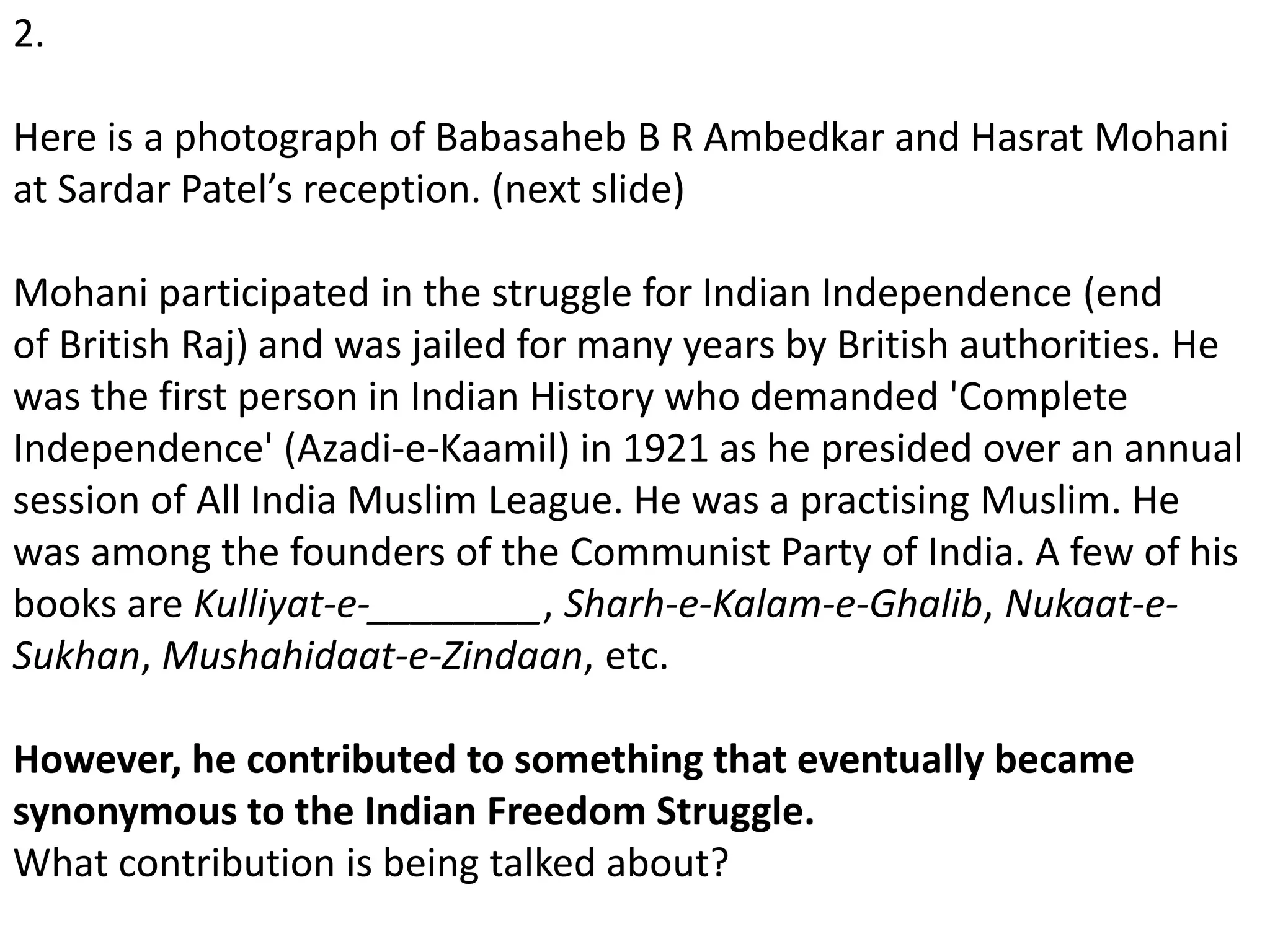 2.
Here is a photograph of Babasaheb B R Ambedkar and Hasrat Mohani
at Sardar Patel’s reception. (next slide)
Mohani participated in the struggle for Indian Independence (end
of British Raj) and was jailed for many years by British authorities. He
was the first person in Indian History who demanded 'Complete
Independence' (Azadi-e-Kaamil) in 1921 as he presided over an annual
session of All India Muslim League. He was a practising Muslim. He
was among the founders of the Communist Party of India. A few of his
books are Kulliyat-e-________, Sharh-e-Kalam-e-Ghalib, Nukaat-e-
Sukhan, Mushahidaat-e-Zindaan, etc.
However, he contributed to something that eventually became
synonymous to the Indian Freedom Struggle.
What contribution is being talked about?
 