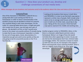 Question 1 – How does your product use, develop and
   1                        challenge conventions of real media texts

-What messages do you locations and costumes send to the audience about the class and status of the characters

                       Costume/Props                               Looking at the locations that reoccur in both Skins
  One of the characters in FRESHERS is called JP, he is a          and FRESHERS; it is clear to see that both soap operas
  young male who is just coming out that he is a                   represent a similar class of people. Both include what
  homosexual. In order to show is homosexuality in the             seems to be an average sized houses and the clothing
  quickest concise way we decided to choose his costume            worn in both are of similar style; casual day to day
  very carefully fitting in with many stereotypes. On the          wear. Taking all this into account I think that both
  trailer JP is wearing faded skinny jeans, a bright pink polo     soap operas represent the middle and working class.
  shirt tucked into his jeans, two earrings and a pair of
  glasses. We decided to all this so that it would come
  across to the viewer very quickly without JP actually having   Another program similar to FRESHERS is Skins; in this
  to state that he was a homosexual. Especially in a trailer     there is a character called Naomi and she is also a
  for any sort of soap opera, movie, documentary it is           homosexual. Below is an image of how she would
  imperative you get your point across quickly as they are       normally dress when appearing on screen. As you can
  only going to last for around 60 seconds on the TV or          see she has the stereotypical short hair, minimal make-
  YouTube etc.                                                   up and baggy clothes. Her costume is chosen to match
                                                                 up with how she acts etc; for example in the program
                                                                 Naomi stereotypically enjoys watching football which is
                                                                 seen as a slightly manly thing to do. Once again
                                                                 stereotype.




                               FRESHERS
 