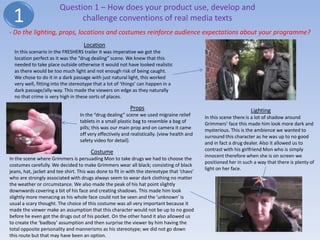 Question 1 – How does your product use, develop and
 1                            challenge conventions of real media texts
- Do the lighting, props, locations and costumes reinforce audience expectations about your programme?
                                    Location
  In this scenario in the FRESHERS trailer it was imperative we got the
  location perfect as it was the “drug dealing” scene. We knew that this
  needed to take place outside otherwise it would not have looked realistic
  as there would be too much light and not enough risk of being caught.
  We chose to do it in a dark passage with just natural light, this worked
  very well, fitting into the stereotype that a lot of ‘things’ can happen in a
  dark passage/ally-way. This made the viewers on edge as they naturally
  no that crime is very high in these sorts of places.

                                                          Props                                                   Lighting
                                  In the “drug dealing” scene we used migraine relief        In this scene there is a lot of shadow around
                                  tablets in a small plastic bag to resemble a bag of        Grimmers’ face this made him look more dark and
                                  pills; this was our main prop and on camera it came        mysterious. This is the ambience we wanted to
                                  off very effectively and realistically. (view health and   surround this character as he was up to no good
                                  safety video for detail).                                  and in fact a drug dealer. Also it allowed us to
                                       Costume                                               contrast with his girlfriend Mon who is simply
                                                                                             innocent therefore when she is on screen we
In the scene where Grimmers is persuading Mon to take drugs we had to choose the
                                                                                             positioned her in such a way that there is plenty of
costumes carefully. We decided to make Grimmers wear all black; consisting of black
                                                                                             light on her face.
jeans, hat, jacket and tee shirt. This was done to fit in with the stereotype that ‘chavs’
who are strongly associated with drugs always seem to wear dark clothing no matter
the weather or circumstance. We also made the peak of his hat point slightly
downwards covering a bit of his face and creating shadows. This made him look
slightly more menacing as his whole face could not be seen and the ‘unknown’ is
usual a scary thought. The choice of this costume was all very important because it
made the viewer make an assumption that this character would not be up to no good
before he even got the drugs out of his pocket. On the other hand it also allowed us
to create the ‘badboy’ assumption and then surprise the viewer by him having the
total opposite personality and mannerisms as his stereotype; we did not go down
this route but that may have been an option.
 