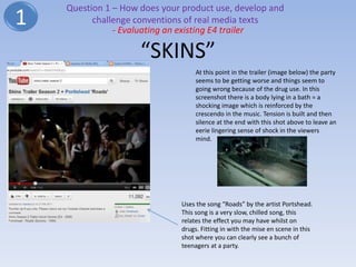 Question 1 – How does your product use, develop and
1         challenge conventions of real media texts
               - Evaluating an existing E4 trailer

                     “SKINS”
                                   At this point in the trailer (image below) the party
                                   seems to be getting worse and things seem to
                                   going wrong because of the drug use. In this
                                   screenshot there is a body lying in a bath = a
                                   shocking image which is reinforced by the
                                   crescendo in the music. Tension is built and then
                                   silence at the end with this shot above to leave an
                                   eerie lingering sense of shock in the viewers
                                   mind.




                              Uses the song “Roads” by the artist Portshead.
                              This song is a very slow, chilled song, this
                              relates the effect you may have whilst on
                              drugs. Fitting in with the mise en scene in this
                              shot where you can clearly see a bunch of
                              teenagers at a party.
 