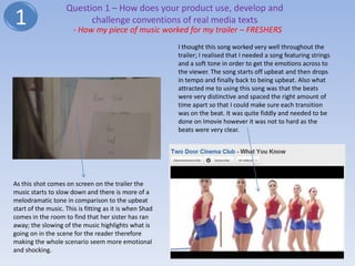 Question 1 – How does your product use, develop and
1                         challenge conventions of real media texts
                       - How my piece of music worked for my trailer – FRESHERS
                                                         I thought this song worked very well throughout the
                                                         trailer; I realised that I needed a song featuring strings
                                                         and a soft tone in order to get the emotions across to
                                                         the viewer. The song starts off upbeat and then drops
                                                         in tempo and finally back to being upbeat. Also what
                                                         attracted me to using this song was that the beats
                                                         were very distinctive and spaced the right amount of
                                                         time apart so that I could make sure each transition
                                                         was on the beat. It was quite fiddly and needed to be
                                                         done on Imovie however it was not to hard as the
                                                         beats were very clear.




As this shot comes on screen on the trailer the
music starts to slow down and there is more of a
melodramatic tone in comparison to the upbeat
start of the music. This is fitting as it is when Shad
comes in the room to find that her sister has ran
away; the slowing of the music highlights what is
going on in the scene for the reader therefore
making the whole scenario seem more emotional
and shocking.
 