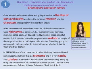 Question 1 – How does your product use, develop and
1                   challenge conventions of real media texts
                         -Creating are character names

Once we decided that our show was going to similar to the likes of
skins and misfits we started to do some research into the
characters that appear in these sorts of shows.
After some research we realised that a lot of the character names
were nicknames of some sort. For example in Skins there is a
character called Cook, Jay-Jay and Freddy; none of these being full
names. This is done to make the program seem realistic as people of      Elizabeth Stonem’s
the targeted audience (16-20 year olds) within a friendship group do     nickname being
                                                                         Effy in Skins. Letter ‘E’
not normally call each other by there full names whether it just be
                                                                         out of Effy coming
‘Josh’ short for ‘Joshua’.                                               from her first name.

In FRESHERS one of the characters is called JP simply because his real
name is Joshua Palmer, this is a nickname and it is very catchy
and concise – a name that will stick with the viewers very easily. By
using the convention of nicknames for our final product the characters
names were as follows: JP, Mon, Grimmers, Shad, Hal & Soph.
 