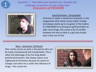Question 1 – How does your product use, develop and
1                 challenge conventions of real media texts
                         -Characters of FRESHERS

                                              Sam/Grimmers – Drug Dealer
                                    Grimmers is quite a mysterious character in the
                                    programme who comes across rather moody
                                    and always seems up to no good. In the trailers
                                    for FRESHERS he is forcing his girlfriend Mon to
                                    take some drugs; this causes a lot of conflict
                                    between the two as Mon is a girl who hardly
                                    puts a foot out of line.



            Mon – Grimmers’ Girlfriend
Mon comes across as quite a shy person who can
be easily overpowered and manipulated. This is
taken full advantage of by her drug dealer
boyfriend Grimmers. She always seems very
frightened of Grimmers because he seems to
change a lot when he is under the influence of
drugs – this scares her.
 