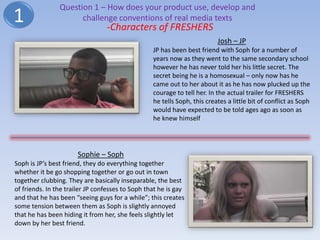 Question 1 – How does your product use, develop and
1                     challenge conventions of real media texts
                                 -Characters of FRESHERS
                                                                          Josh – JP
                                                  JP has been best friend with Soph for a number of
                                                  years now as they went to the same secondary school
                                                  however he has never told her his little secret. The
                                                  secret being he is a homosexual – only now has he
                                                  came out to her about it as he has now plucked up the
                                                  courage to tell her. In the actual trailer for FRESHERS
                                                  he tells Soph, this creates a little bit of conflict as Soph
                                                  would have expected to be told ages ago as soon as
                                                  he knew himself




                       Sophie – Soph
Soph is JP’s best friend, they do everything together
whether it be go shopping together or go out in town
together clubbing. They are basically inseparable, the best
of friends. In the trailer JP confesses to Soph that he is gay
and that he has been “seeing guys for a while”; this creates
some tension between them as Soph is slightly annoyed
that he has been hiding it from her, she feels slightly let
down by her best friend.
 