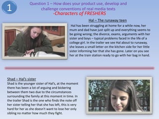 Question 1 – How does your product use, develop and
1                      challenge conventions of real media texts
                                  -Characters of FRESHERS
                                                             Hal – The runaway teen
                                                Hal has been struggling at home for a while now, her
                                               mum and dad have just split up and everything seems to
                                               be going wrong; the divorce, exams, arguments with her
                                               sister and boys – typical problems faced in the life of a
                                               college girl. In the trailer we see Hal about to runaway,
                                               she leaves a small letter on the kitchen side for her little
                                               sister informing her that she has gone. Later on you see
                                               her at the train station ready to go with her bag in hand.




Shad – Hal’s sister
Shad is the younger sister of Hal’s, at the moment
there has been a lot of arguing and bickering
between them two due to the circumstances
surrounding the family at this moment in time. In
the trailer Shad is the one who finds the note off
her sister telling her that she has left, this is very
hard for her as she doesn't want to lose her only
sibling no matter how much they fight.
 