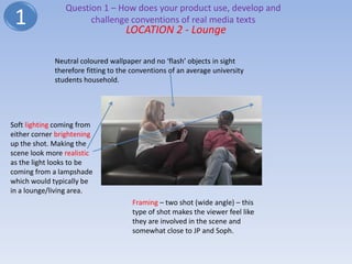Question 1 – How does your product use, develop and
 1                    challenge conventions of real media texts
                                   LOCATION 2 - Lounge

             Neutral coloured wallpaper and no ‘flash’ objects in sight
             therefore fitting to the conventions of an average university
             students household.




Soft lighting coming from
either corner brightening
up the shot. Making the
scene look more realistic
as the light looks to be
coming from a lampshade
which would typically be
in a lounge/living area.
                                      Framing – two shot (wide angle) – this
                                      type of shot makes the viewer feel like
                                      they are involved in the scene and
                                      somewhat close to JP and Soph.
 