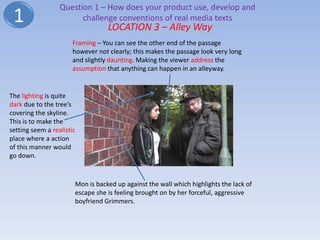 Question 1 – How does your product use, develop and
 1                      challenge conventions of real media texts
                                   LOCATION 3 – Alley Way
                       Framing – You can see the other end of the passage
                       however not clearly; this makes the passage look very long
                       and slightly daunting. Making the viewer address the
                       assumption that anything can happen in an alleyway.


The lighting is quite
dark due to the tree’s
covering the skyline.
This is to make the
setting seem a realistic
place where a action
of this manner would
go down.



                       Mon is backed up against the wall which highlights the lack of
                       escape she is feeling brought on by her forceful, aggressive
                       boyfriend Grimmers.
 