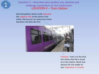 Question 1 – How does your product use, develop and
1           challenge conventions of real media texts
                     LOCATION 4 – Train Station
    Dull atmosphere which could represent
    the negative vibe at this point in the
    trailer. Hal has just ran away from home
    therefore she feels like this.




                                               Framing – train is in the shot
                                               this shows that Hal is stood
                                               at a train station. Quick and
                                               obvious for the reader to
                                               see; imperative in a trailer.
 