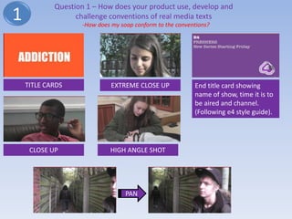 Question 1 – How does your product use, develop and
1                 challenge conventions of real media texts
                   -How does my soap conform to the conventions?




    TITLE CARDS              EXTREME CLOSE UP             End title card showing
                                                          name of show, time it is to
                                                          be aired and channel.
                                                          (Following e4 style guide).




     CLOSE UP               HIGH ANGLE SHOT




                                  PAN
 