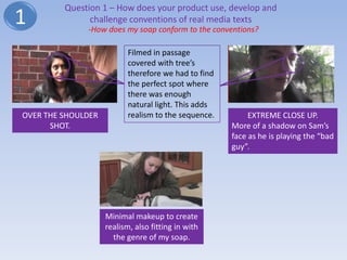 Question 1 – How does your product use, develop and
1              challenge conventions of real media texts
              -How does my soap conform to the conventions?

                           Filmed in passage
                           covered with tree’s
                           therefore we had to find
                           the perfect spot where
                           there was enough
                           natural light. This adds
OVER THE SHOULDER          realism to the sequence.        EXTREME CLOSE UP.
      SHOT.                                           More of a shadow on Sam’s
                                                      face as he is playing the “bad
                                                      guy”.




                    Minimal makeup to create
                    realism, also fitting in with
                      the genre of my soap.
 