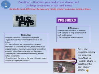 Question 1 – How does your product use, develop and
1                      challenge conventions of real media texts
    -Similarities and differences between my media product and a real media product.



                                                         FRESHERS
                                                                      Differences
                                                         -I have added title cards in between
                                                         each scenario to help reinforce what
                    Similarities                         each part is about.
-Program based on a small group of people.               - Each story line is very dramatic.
- Type of music shown reflects the visuals in the
trailer.
- To start off there are conversations between
characters to show the storyline, then as the music
drops or reaches maximum volume and tempo there                                   Cross blur
are quick edits of each character on there own.
                                                                                  transition moving
- Stereotypes used in the type of clothing worn to
reflect personality.                                                              the sequence
- Transitions on the beat of the song – thought beats.                            from Shad to
- Similar young target audience.                                                  Harriet's phone is
                                                                                  exactly on the
                                                                                  beat (guitar
                                                                                  strum).
 