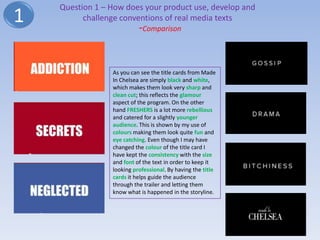 Question 1 – How does your product use, develop and
1         challenge conventions of real media texts
                           -Comparison


                 As you can see the title cards from Made
                 In Chelsea are simply black and white,
                 which makes them look very sharp and
                 clean cut; this reflects the glamour
                 aspect of the program. On the other
                 hand FRESHERS is a lot more rebellious
                 and catered for a slightly younger
                 audience. This is shown by my use of
                 colours making them look quite fun and
                 eye catching. Even though I may have
                 changed the colour of the title card I
                 have kept the consistency with the size
                 and font of the text in order to keep it
                 looking professional. By having the title
                 cards it helps guide the audience
                 through the trailer and letting them
                 know what is happened in the storyline.
 