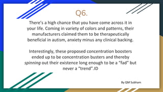 Q6.
There’s a high chance that you have come across it in
your life. Coming in variety of colors and patterns, their
manufacturers claimed them to be therapeutically
beneficial in autism, anxiety minus any clinical backing.
Interestingly, these proposed concentration boosters
ended up to be concentration busters and thereby
spinning out their existence long enough to be a “fad” but
never a “trend”.ID
By QM Subham
 