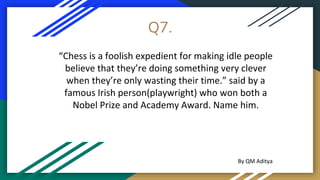 Q7.
“Chess is a foolish expedient for making idle people
believe that they’re doing something very clever
when they’re only wasting their time.” said by a
famous Irish person(playwright) who won both a
Nobel Prize and Academy Award. Name him.
By QM Aditya
 