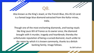 Q8.
Also known as the King’s Jewel, or the French Blue, this 45.52 carat
is a famed large blue diamond extracted from the Kollur mines,
India.
Though one of the most enchanting diamonds, and having royals
like King Louis XIV of France as its owner once; the diamond
brought with it murder, tragedy and heartbreak; thereby the
unfortunate reputation of being a cursed diamond, much unlike to
the name by which it is known commonly, thanks to a British
banking family. Image follows.
By QM Subham
 