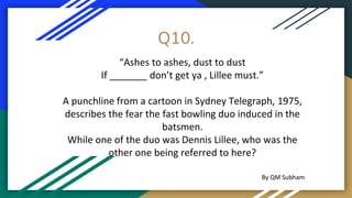 Q10.
“Ashes to ashes, dust to dust
If _______ don’t get ya , Lillee must.”
A punchline from a cartoon in Sydney Telegraph, 1975,
describes the fear the fast bowling duo induced in the
batsmen.
While one of the duo was Dennis Lillee, who was the
other one being referred to here?
By QM Subham
 