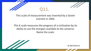 Q11.
This scale of measurement was invented by a Soviet
scientist in 1964.
This K scale measures the progress of a civilization by its
ability to use the energies available to the universe.
Name the scale.
By QM Sidhartha
 