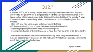 Q12.*
In the late 1960s, an anti-long hair(for men) campaign titled Operation Snip Snip was
launched by the government of Singapore to in a bid to slow down the influence of the
hippie culture which was deemed to be detrimental to the stability of the society. A slew
of measures were progressively rolled out to deter men from having long hair. This
includes:
– Men with long hair were served last at government offices
– Fining or terminating jobs of male civil servants who had long hair
– Discouraging companies from hiring men with long hair
– Forcing male tourists entering Singapore to have their hair cut short or be denied entry.
L were the most famous casualties of Operation Snip Snip. They were scheduled to
make an appearance in Singapore on 14th February 1972 but were denied permission to
get off their private jet after landing.
By QM Shaheer
 
