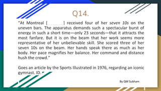 Q14.
“At Montreal [_______] received four of her seven 10s on the
uneven bars. The apparatus demands such a spectacular burst of
energy in such a short time—only 23 seconds—that it attracts the
most fanfare. But it is on the beam that her work seems more
representative of her unbelievable skill. She scored three of her
seven 10s on the beam. Her hands speak there as much as her
body. Her pace magnifies her balance. Her command and distance
hush the crowd.”
Goes an article by the Sports Illustrated in 1976, regarding an iconic
gymnast. ID.
By QM Subham
 