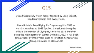 Q15.
O is a Swiss luxury watch maker founded by Louis Brandt,
headquartered in Biel, Switzerland.
From Britain’s Royal Flying Air Corps using it in 1917 as
combat watches, to 1969 Apollo 11 mission to being the
official timekeeper of Olympics, since the 1932 and even
being the main partner of Winter Olympics 2022, it has been
omnipresent over the years since its initiation henceforth a
strong resistance to oblivion. ID.
By QM Subham
 