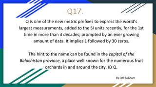 Q17.
Q is one of the new metric prefixes to express the world’s
largest measurements, added to the SI units recently, for the 1st
time in more than 3 decades; prompted by an ever growing
amount of data. It implies 1 followed by 30 zeros.
The hint to the name can be found in the capital of the
Balochistan province, a place well known for the numerous fruit
orchards in and around the city. ID Q.
By QM Subham
 