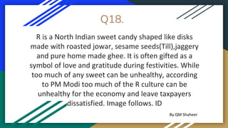 Q18.
R is a North Indian sweet candy shaped like disks
made with roasted jowar, sesame seeds(Till),jaggery
and pure home made ghee. It is often gifted as a
symbol of love and gratitude during festivities. While
too much of any sweet can be unhealthy, according
to PM Modi too much of the R culture can be
unhealthy for the economy and leave taxpayers
dissatisfied. Image follows. ID
By QM Shaheer
 
