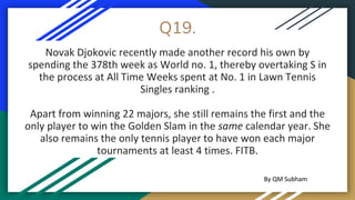 Q19.
Novak Djokovic recently made another record his own by
spending the 378th week as World no. 1, thereby overtaking S in
the process at All Time Weeks spent at No. 1 in Lawn Tennis
Singles ranking .
Apart from winning 22 majors, she still remains the first and the
only player to win the Golden Slam in the same calendar year. She
also remains the only tennis player to have won each major
tournaments at least 4 times. FITB.
By QM Subham
 