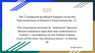 Q20.
The T composed by Mozart happens to be the
final movement of Mozart’s Piano Sonata No. 11.
This movement received its “nickname” because
Mozart imitated a style that was understood as
Turkish— resemblance to the Turkish military
music of the time, the Janissary music– in Vienna.
ID
By QM Subham
 