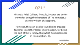 Q21.*
Miranda, Ariel, Caliban, Trinculo, Sycorax are better
known for being the characters of The Tempest, a
play by William Shakespeare.
However, they can also be found being grouped
together in another lesser known aspect, for being
the part of the U family, that which holds relevance
in this question. ID.
By QM Subham
 