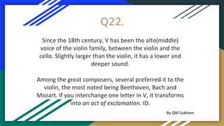Q22.
Since the 18th century, V has been the alto(middle)
voice of the violin family, between the violin and the
cello. Slightly larger than the violin, it has a lower and
deeper sound.
Among the great composers, several preferred it to the
violin, the most noted being Beethoven, Bach and
Mozart. If you interchange one letter in V, it transforms
into an act of exclamation. ID.
By QM Subham
 