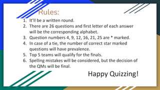 Rules:
1. It’ll be a written round.
2. There are 26 questions and first letter of each answer
will be the corresponding alphabet.
3. Question numbers 4, 9, 12, 16, 21, 25 are * marked.
4. In case of a tie, the number of correct star marked
questions will have prevalence.
5. Top 5 teams will qualify for the finals.
6. Spelling mistakes will be considered, but the decision of
the QMs will be final.
Happy Quizzing!
 