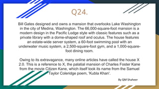Q24.
Bill Gates designed and owns a mansion that overlooks Lake Washington
in the city of Medina, Washington. The 66,000-square-foot mansion is a
modern design in the Pacific Lodge style with classic features such as a
private library with a dome-shaped roof and oculus. The house features
an estate-wide server system, a 60-foot swimming pool with an
underwater music system, a 2,500-square-foot gym, and a 1,000-square-
foot dining room.
Owing to its extravagance, many online articles have called the house X
2.0. This is a reference to X, the palatial mansion of Charles Foster Kane
from the movie Citizen Kane, which itself took its name from the Samuel
Taylor Coleridge poem, 'Kubla Khan'.
By QM Shaheer
 