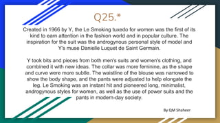 Q25.*
Created in 1966 by Y, the Le Smoking tuxedo for women was the first of its
kind to earn attention in the fashion world and in popular culture. The
inspiration for the suit was the androgynous personal style of model and
Y's muse Danielle Luquet de Saint Germain.
Y took bits and pieces from both men's suits and women's clothing, and
combined it with new ideas. The collar was more feminine, as the shape
and curve were more subtle. The waistline of the blouse was narrowed to
show the body shape, and the pants were adjusted to help elongate the
leg. Le Smoking was an instant hit and pioneered long, minimalist,
androgynous styles for women, as well as the use of power suits and the
pants in modern-day society.
By QM Shaheer
 