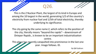 Q26.
This is the Z Nuclear Plant, the largest of its kind in Europe and
among the 10 largest in the world, generating 1/2 of the country’s
electricity from nuclear fuel and 1/5th of total electricity, thereby
underlying its significance.
The city going by the same name Z, which refers to the position of
the city, literally means “beyond the rapids”-- downstream of
Dnieper Rapids , is known to be an important industrialization
centre.
This place has recently catapulted into prominence in the last one
year. Image follows. ID.
By QM Subham
 